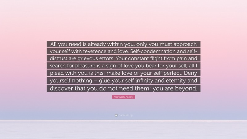 Nisargadatta Maharaj Quote: “All you need is already within you, only you must approach your self with reverence and love. Self-condemnation and self-distrust are grievous errors. Your constant flight from pain and search for pleasure is a sign of love you bear for your self, all I plead with you is this: make love of your self perfect. Deny yourself nothing – glue your self infinity and eternity and discover that you do not need them; you are beyond.”