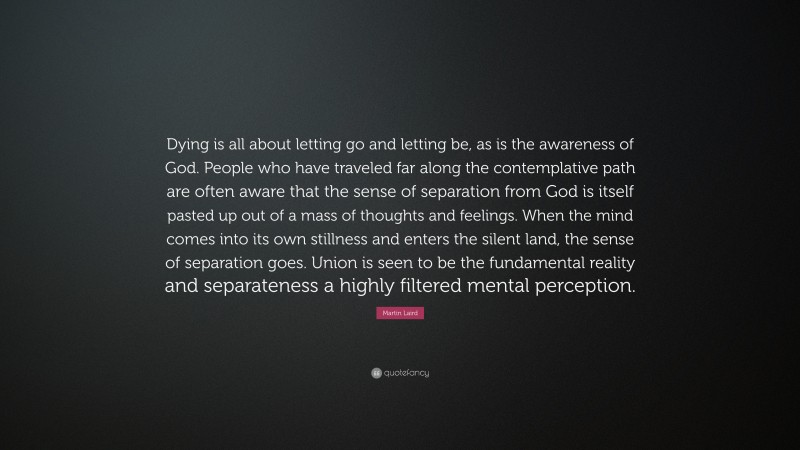 Martin Laird Quote: “Dying is all about letting go and letting be, as is the awareness of God. People who have traveled far along the contemplative path are often aware that the sense of separation from God is itself pasted up out of a mass of thoughts and feelings. When the mind comes into its own stillness and enters the silent land, the sense of separation goes. Union is seen to be the fundamental reality and separateness a highly filtered mental perception.”