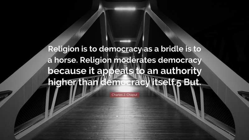 Charles J. Chaput Quote: “Religion is to democracy as a bridle is to a horse. Religion moderates democracy because it appeals to an authority higher than democracy itself.5 But.”
