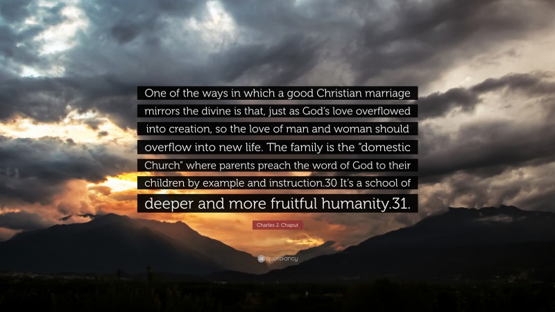 Charles J. Chaput Quote: “One of the ways in which a good Christian marriage mirrors the divine is that, just as God’s love overflowed into creation, so the love of man and woman should overflow into new life. The family is the “domestic Church” where parents preach the word of God to their children by example and instruction.30 It’s a school of deeper and more fruitful humanity.31.”