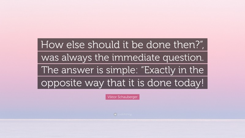 Viktor Schauberger Quote: “How else should it be done then?“, was always the immediate question. The answer is simple: “Exactly in the opposite way that it is done today!”