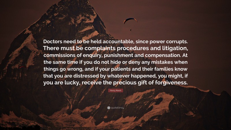 Henry Marsh Quote: “Doctors need to be held accountable, since power corrupts. There must be complaints procedures and litigation, commissions of enquiry, punishment and compensation. At the same time if you do not hide or deny any mistakes when things go wrong, and if your patients and their families know that you are distressed by whatever happened, you might, if you are lucky, receive the precious gift of forgiveness.”