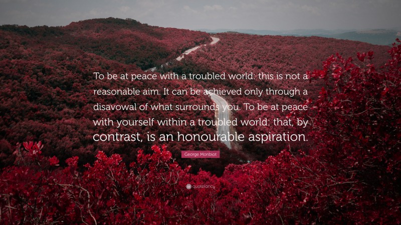George Monbiot Quote: “To be at peace with a troubled world: this is not a reasonable aim. It can be achieved only through a disavowal of what surrounds you. To be at peace with yourself within a troubled world: that, by contrast, is an honourable aspiration.”