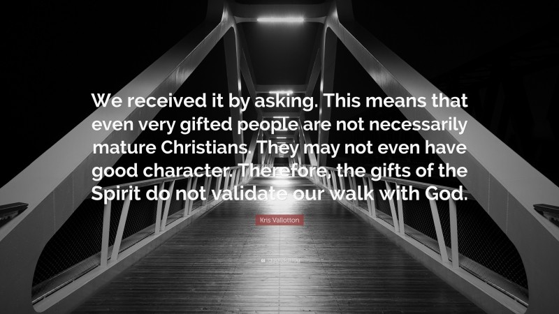 Kris Vallotton Quote: “We received it by asking. This means that even very gifted people are not necessarily mature Christians. They may not even have good character. Therefore, the gifts of the Spirit do not validate our walk with God.”