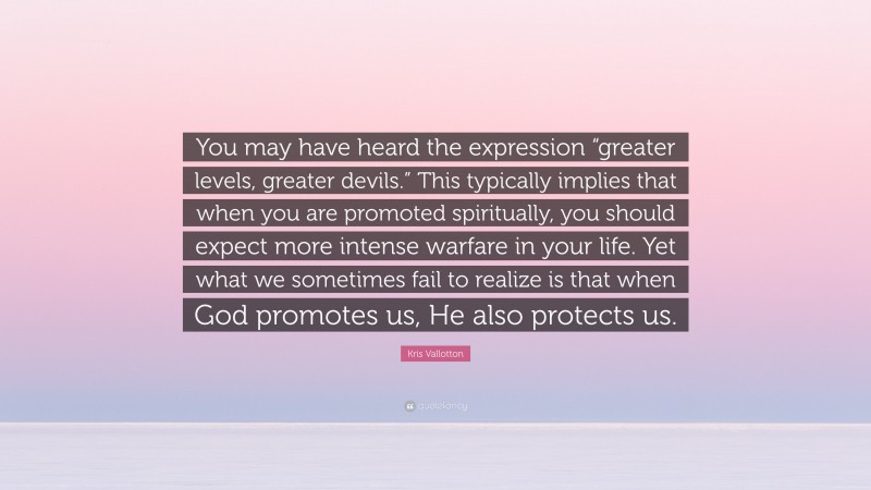 Kris Vallotton Quote: “You may have heard the expression “greater levels, greater devils.” This typically implies that when you are promoted spiritually, you should expect more intense warfare in your life. Yet what we sometimes fail to realize is that when God promotes us, He also protects us.”