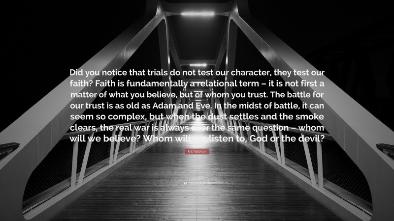 Kris Vallotton Quote: “Did you notice that trials do not test our character, they test our faith? Faith is fundamentally a relational term – it is not first a matter of what you believe, but of whom you trust. The battle for our trust is as old as Adam and Eve. In the midst of battle, it can seem so complex, but when the dust settles and the smoke clears, the real war is always over the same question – whom will we believe? Whom will we listen to, God or the devil?”