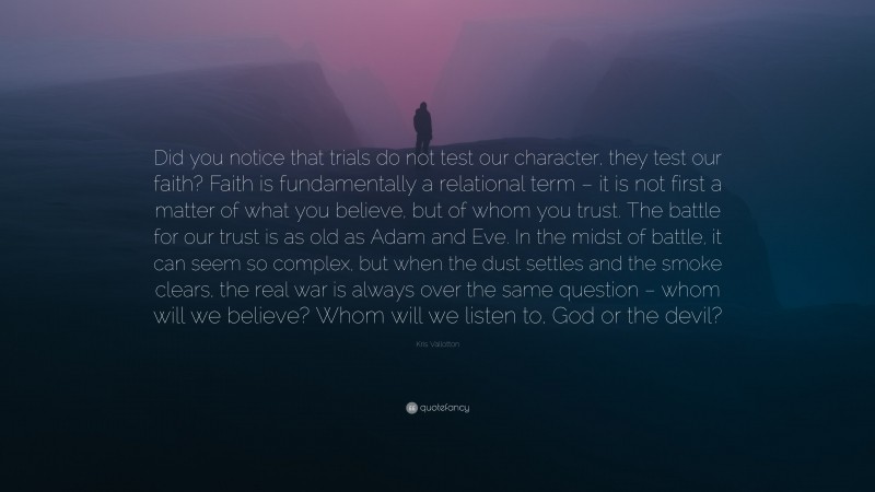 Kris Vallotton Quote: “Did you notice that trials do not test our character, they test our faith? Faith is fundamentally a relational term – it is not first a matter of what you believe, but of whom you trust. The battle for our trust is as old as Adam and Eve. In the midst of battle, it can seem so complex, but when the dust settles and the smoke clears, the real war is always over the same question – whom will we believe? Whom will we listen to, God or the devil?”