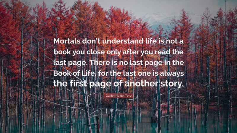 Guillermo del Toro Quote: “Mortals don’t understand life is not a book you close only after you read the last page. There is no last page in the Book of Life, for the last one is always the first page of another story.”