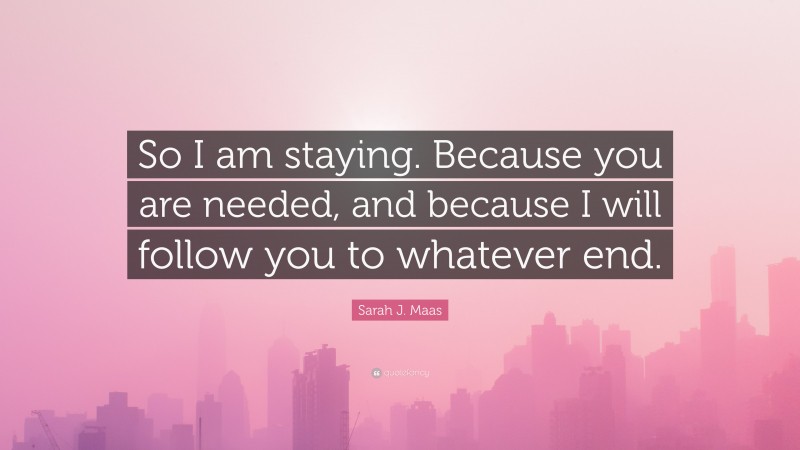 Sarah J. Maas Quote: “So I am staying. Because you are needed, and because I will follow you to whatever end.”