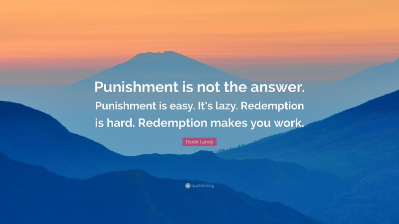 Derek Landy Quote: “Punishment is not the answer. Punishment is easy. It’s lazy. Redemption is hard. Redemption makes you work.”