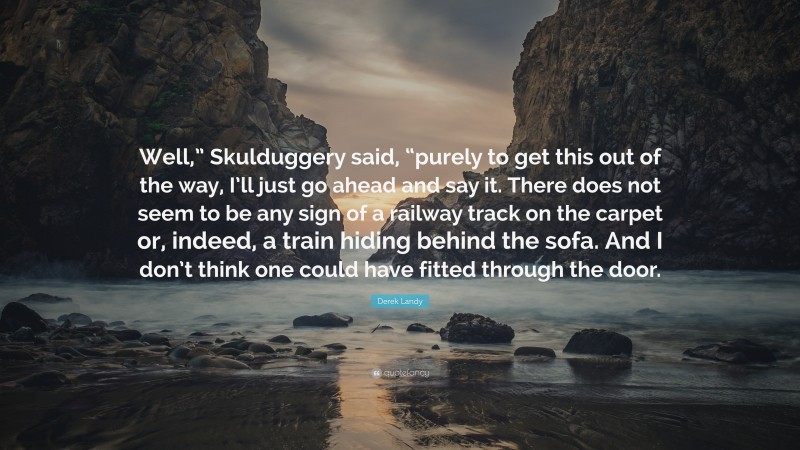 Derek Landy Quote: “Well,” Skulduggery said, “purely to get this out of the way, I’ll just go ahead and say it. There does not seem to be any sign of a railway track on the carpet or, indeed, a train hiding behind the sofa. And I don’t think one could have fitted through the door.”