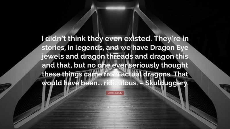 Derek Landy Quote: “I didn’t think they even existed. They’re in stories, in legends, and we have Dragon Eye jewels and dragon threads and dragon this and that, but no one ever seriously thought these things came from actual dragons. That would have been... ridiculous. – Skulduggery.”