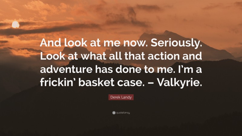 Derek Landy Quote: “And look at me now. Seriously. Look at what all that action and adventure has done to me. I’m a frickin’ basket case. – Valkyrie.”