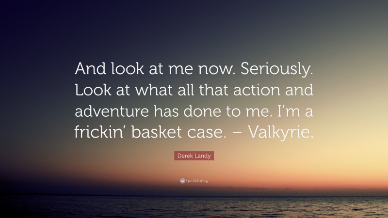 Derek Landy Quote: “And look at me now. Seriously. Look at what all that action and adventure has done to me. I’m a frickin’ basket case. – Valkyrie.”