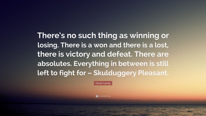 Derek Landy Quote: “There’s no such thing as winning or losing. There is a won and there is a lost, there is victory and defeat. There are absolutes. Everything in between is still left to fight for – Skulduggery Pleasant.”