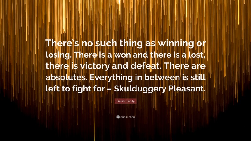 Derek Landy Quote: “There’s no such thing as winning or losing. There is a won and there is a lost, there is victory and defeat. There are absolutes. Everything in between is still left to fight for – Skulduggery Pleasant.”