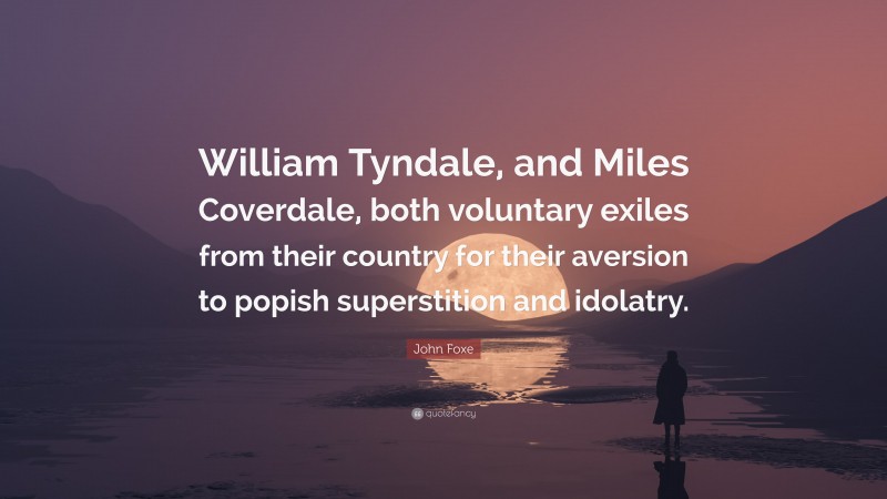 John Foxe Quote: “William Tyndale, and Miles Coverdale, both voluntary exiles from their country for their aversion to popish superstition and idolatry.”