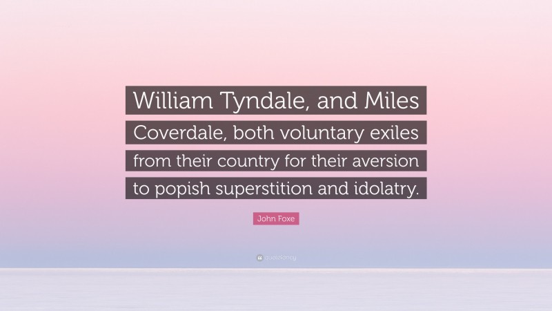 John Foxe Quote: “William Tyndale, and Miles Coverdale, both voluntary exiles from their country for their aversion to popish superstition and idolatry.”
