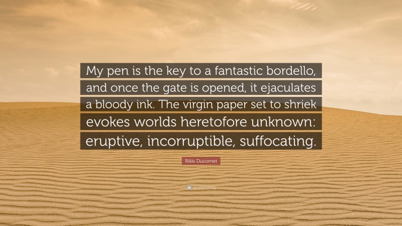 Rikki Ducornet Quote: “My pen is the key to a fantastic bordello, and once the gate is opened, it ejaculates a bloody ink. The virgin paper set to shriek evokes worlds heretofore unknown: eruptive, incorruptible, suffocating.”