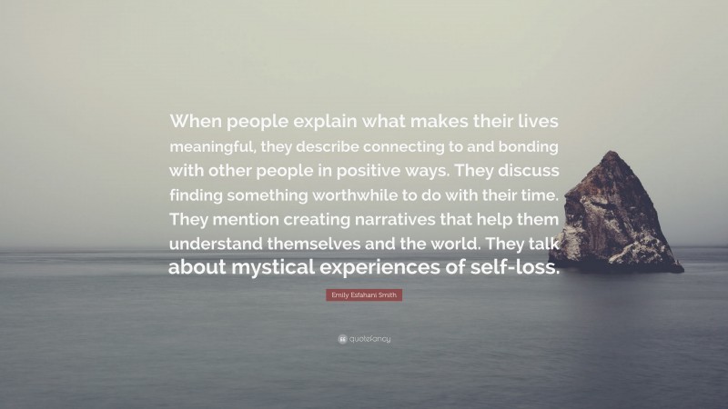 Emily Esfahani Smith Quote: “When people explain what makes their lives meaningful, they describe connecting to and bonding with other people in positive ways. They discuss finding something worthwhile to do with their time. They mention creating narratives that help them understand themselves and the world. They talk about mystical experiences of self-loss.”
