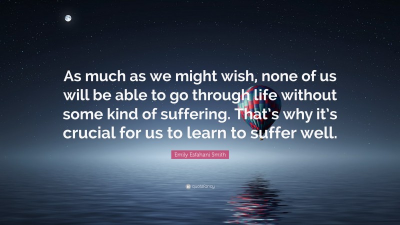 Emily Esfahani Smith Quote: “As much as we might wish, none of us will be able to go through life without some kind of suffering. That’s why it’s crucial for us to learn to suffer well.”