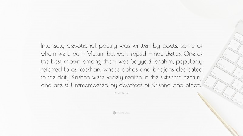 Romila Thapar Quote: “Intensely devotional poetry was written by poets, some of whom were born Muslim but worshipped Hindu deities. One of the best known among them was Sayyad Ibrahim, popularly referred to as Raskhan, whose dohas and bhajans dedicated to the deity Krishna were widely recited in the sixteenth century and are still remembered by devotees of Krishna and others.”