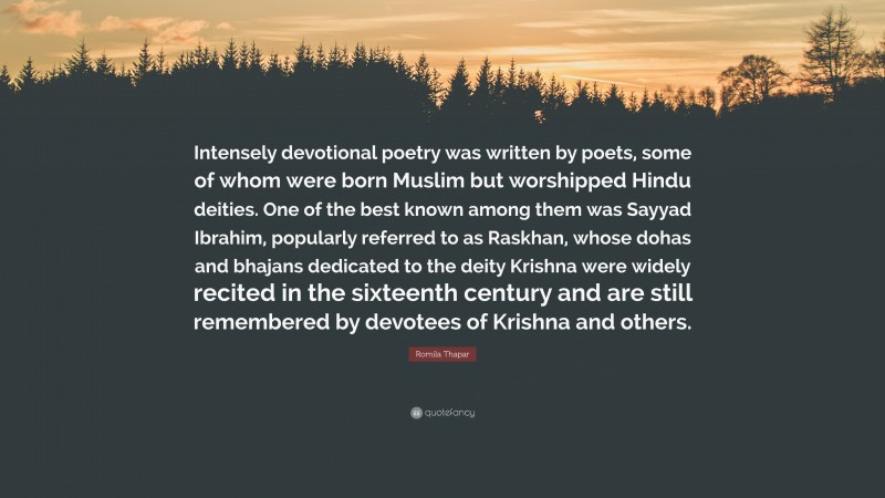 Romila Thapar Quote: “Intensely devotional poetry was written by poets, some of whom were born Muslim but worshipped Hindu deities. One of the best known among them was Sayyad Ibrahim, popularly referred to as Raskhan, whose dohas and bhajans dedicated to the deity Krishna were widely recited in the sixteenth century and are still remembered by devotees of Krishna and others.”
