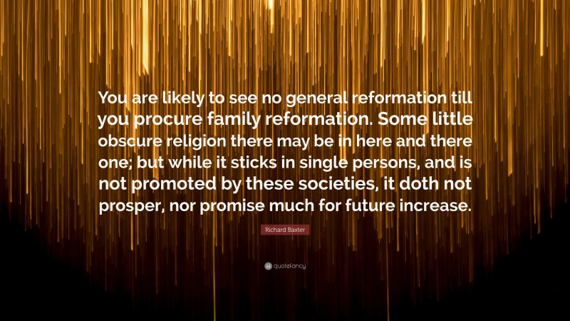 Richard Baxter Quote: “You are likely to see no general reformation till you procure family reformation. Some little obscure religion there may be in here and there one; but while it sticks in single persons, and is not promoted by these societies, it doth not prosper, nor promise much for future increase.”