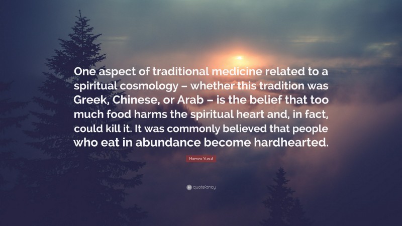 Hamza Yusuf Quote: “One aspect of traditional medicine related to a spiritual cosmology – whether this tradition was Greek, Chinese, or Arab – is the belief that too much food harms the spiritual heart and, in fact, could kill it. It was commonly believed that people who eat in abundance become hardhearted.”