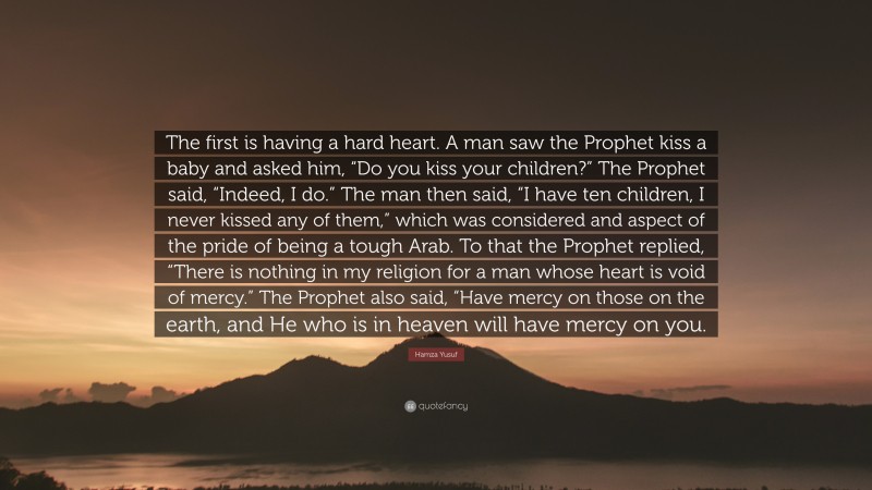 Hamza Yusuf Quote: “The first is having a hard heart. A man saw the Prophet kiss a baby and asked him, “Do you kiss your children?” The Prophet said, “Indeed, I do.” The man then said, “I have ten children, I never kissed any of them,” which was considered and aspect of the pride of being a tough Arab. To that the Prophet replied, “There is nothing in my religion for a man whose heart is void of mercy.” The Prophet also said, “Have mercy on those on the earth, and He who is in heaven will have mercy on you.”