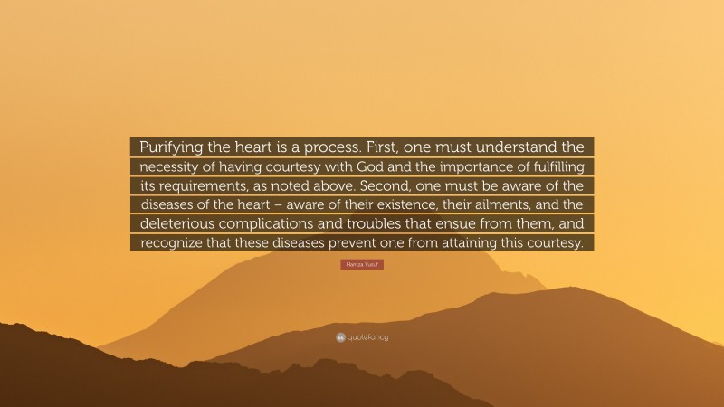 Hamza Yusuf Quote: “Purifying the heart is a process. First, one must understand the necessity of having courtesy with God and the importance of fulfilling its requirements, as noted above. Second, one must be aware of the diseases of the heart – aware of their existence, their ailments, and the deleterious complications and troubles that ensue from them, and recognize that these diseases prevent one from attaining this courtesy.”