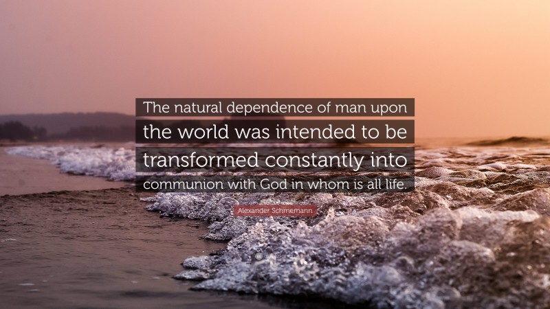 Alexander Schmemann Quote: “The natural dependence of man upon the world was intended to be transformed constantly into communion with God in whom is all life.”
