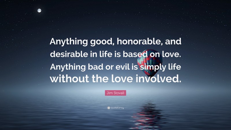 Jim Stovall Quote: “Anything good, honorable, and desirable in life is based on love. Anything bad or evil is simply life without the love involved.”