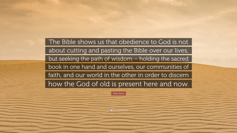 Peter Enns Quote: “The Bible shows us that obedience to God is not about cutting and pasting the Bible over our lives, but seeking the path of wisdom – holding the sacred book in one hand and ourselves, our communities of faith, and our world in the other in order to discern how the God of old is present here and now.”