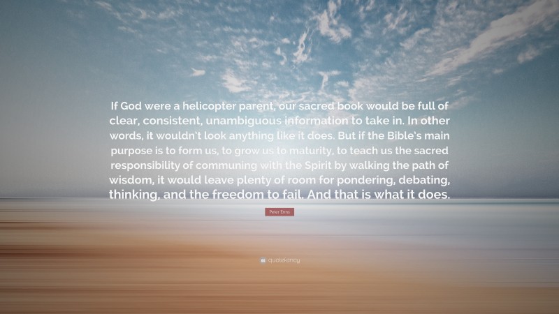 Peter Enns Quote: “If God were a helicopter parent, our sacred book would be full of clear, consistent, unambiguous information to take in. In other words, it wouldn’t look anything like it does. But if the Bible’s main purpose is to form us, to grow us to maturity, to teach us the sacred responsibility of communing with the Spirit by walking the path of wisdom, it would leave plenty of room for pondering, debating, thinking, and the freedom to fail. And that is what it does.”