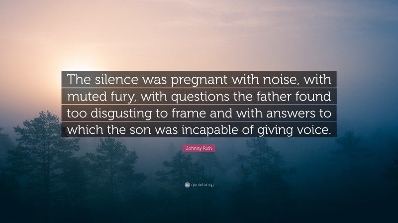 Johnny Rich Quote: “The silence was pregnant with noise, with muted fury, with questions the father found too disgusting to frame and with answers to which the son was incapable of giving voice.”