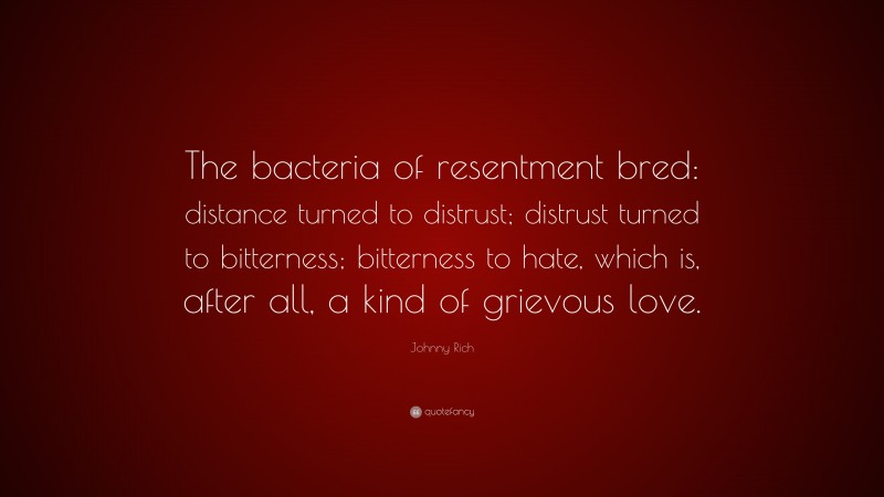 Johnny Rich Quote: “The bacteria of resentment bred: distance turned to distrust; distrust turned to bitterness; bitterness to hate, which is, after all, a kind of grievous love.”