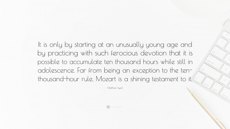 Matthew Syed Quote: “It is only by starting at an unusually young age and by practicing with such ferocious devotion that it is possible to accumulate ten thousand hours while still in adolescence. Far from being an exception to the ten-thousand-hour rule, Mozart is a shining testament to it.”