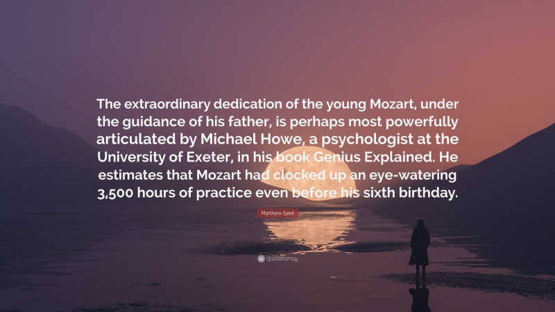 Matthew Syed Quote: “The extraordinary dedication of the young Mozart, under the guidance of his father, is perhaps most powerfully articulated by Michael Howe, a psychologist at the University of Exeter, in his book Genius Explained. He estimates that Mozart had clocked up an eye-watering 3,500 hours of practice even before his sixth birthday.”