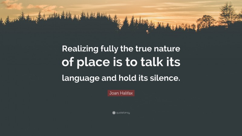 Joan Halifax Quote: “Realizing fully the true nature of place is to talk its language and hold its silence.”