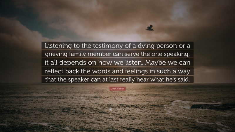 Joan Halifax Quote: “Listening to the testimony of a dying person or a grieving family member can serve the one speaking; it all depends on how we listen. Maybe we can reflect back the words and feelings in such a way that the speaker can at last really hear what he’s said.”