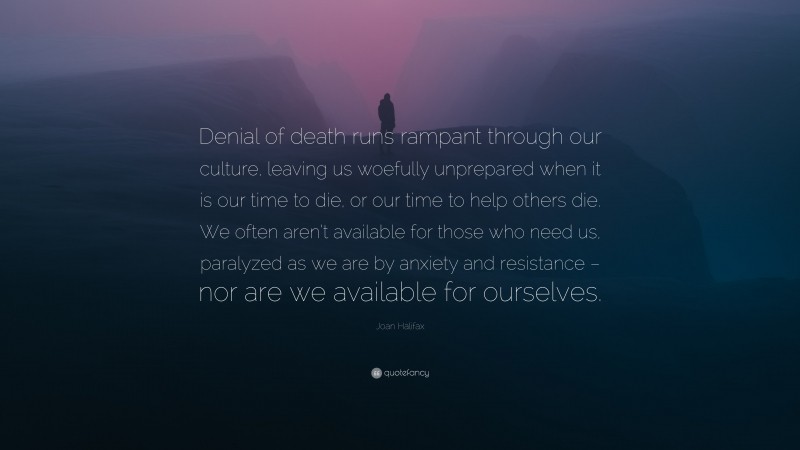 Joan Halifax Quote: “Denial of death runs rampant through our culture, leaving us woefully unprepared when it is our time to die, or our time to help others die. We often aren’t available for those who need us, paralyzed as we are by anxiety and resistance – nor are we available for ourselves.”