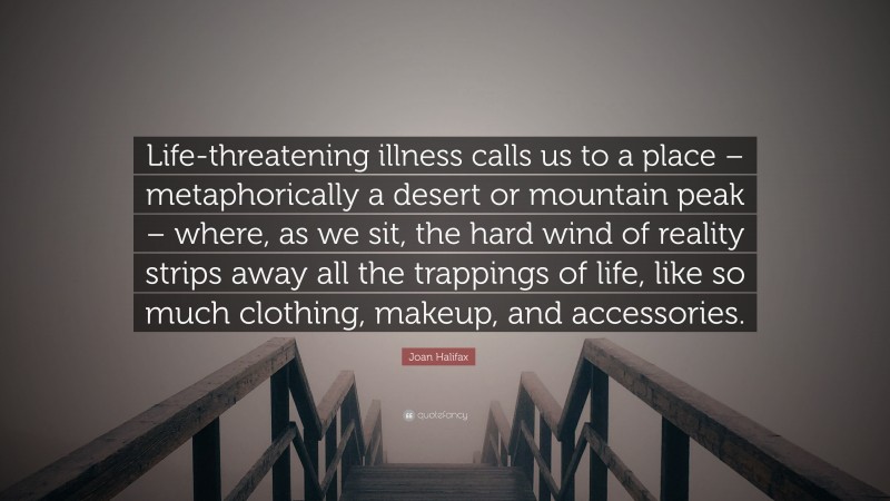 Joan Halifax Quote: “Life-threatening illness calls us to a place – metaphorically a desert or mountain peak – where, as we sit, the hard wind of reality strips away all the trappings of life, like so much clothing, makeup, and accessories.”
