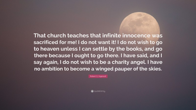 Robert G. Ingersoll Quote: “That church teaches that infinite innocence was sacrificed for me! I do not want it! I do not wish to go to heaven unless I can settle by the books, and go there because I ought to go there. I have said, and I say again, I do not wish to be a charity angel. I have no ambition to become a winged pauper of the skies.”