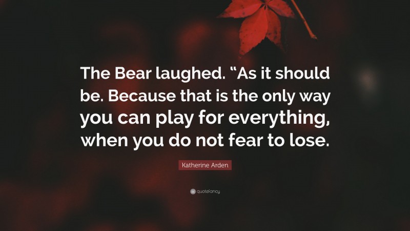 Katherine Arden Quote: “The Bear laughed. “As it should be. Because that is the only way you can play for everything, when you do not fear to lose.”