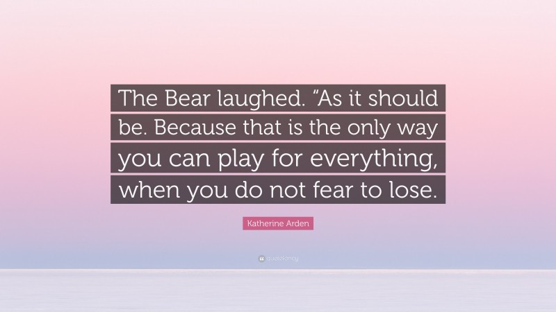 Katherine Arden Quote: “The Bear laughed. “As it should be. Because that is the only way you can play for everything, when you do not fear to lose.”