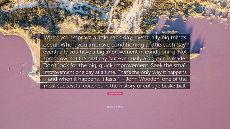 Robert Maurer Quote: “When you improve a little each day, eventually big things occur. When you improve conditioning a little each day, eventually you have a big improvement in conditioning. Not tomorrow, not the next day, but eventually a big gain is made. Don’t look for the big, quick improvement. Seek the small improvement one day at a time. That’s the only way it happens – and when it happens, it lasts.” – John Wooden, one of the most successful coaches in the history of college basketball.”