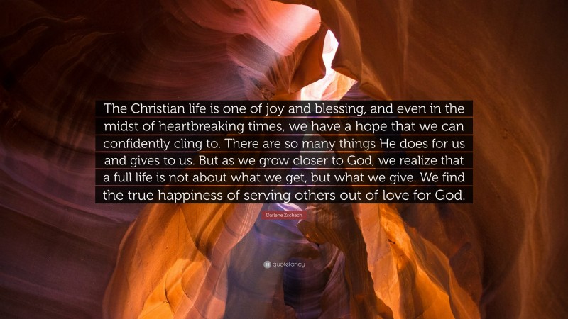 Darlene Zschech Quote: “The Christian life is one of joy and blessing, and even in the midst of heartbreaking times, we have a hope that we can confidently cling to. There are so many things He does for us and gives to us. But as we grow closer to God, we realize that a full life is not about what we get, but what we give. We find the true happiness of serving others out of love for God.”
