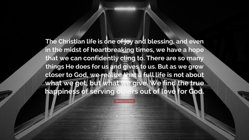 Darlene Zschech Quote: “The Christian life is one of joy and blessing, and even in the midst of heartbreaking times, we have a hope that we can confidently cling to. There are so many things He does for us and gives to us. But as we grow closer to God, we realize that a full life is not about what we get, but what we give. We find the true happiness of serving others out of love for God.”