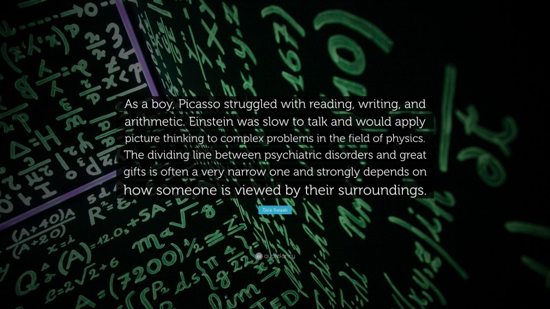 Dick Swaab Quote: “As a boy, Picasso struggled with reading, writing, and arithmetic. Einstein was slow to talk and would apply picture thinking to complex problems in the field of physics. The dividing line between psychiatric disorders and great gifts is often a very narrow one and strongly depends on how someone is viewed by their surroundings.”